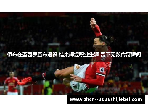 伊布在圣西罗宣布退役 结束辉煌职业生涯 留下无数传奇瞬间