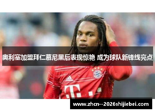 奥利塞加盟拜仁慕尼黑后表现惊艳 成为球队新锋线亮点