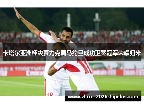 卡塔尔亚洲杯决赛力克黑马约旦成功卫冕冠军荣耀归来