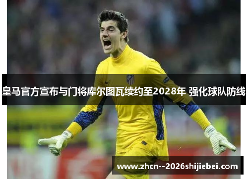 皇马官方宣布与门将库尔图瓦续约至2028年 强化球队防线