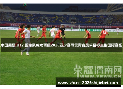 中国男足 U17 国家队成功晋级2026亚少赛展示青春风采目标直指国际赛场 中国男足 U17 国家队成功晋级2026亚少赛展示青春风采目标直指国际赛场