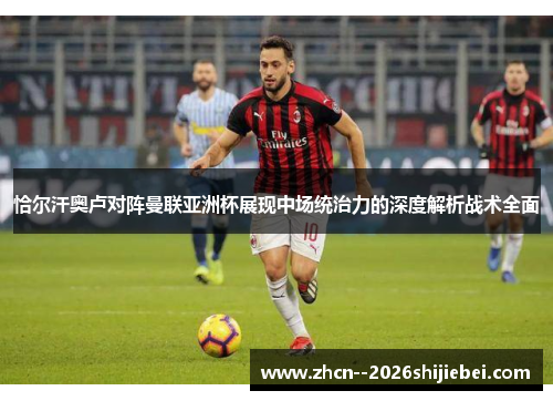 恰尔汗奥卢对阵曼联亚洲杯展现中场统治力的深度解析战术全面 恰尔汗奥卢对阵曼联亚洲杯展现中场统治力的深度解析战术全面